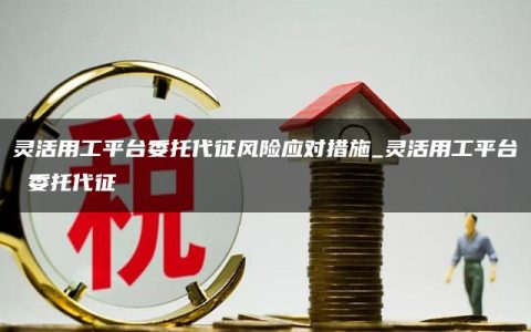 灵活用工平台委托代征风险应对措施_灵活用工平台 委托代征