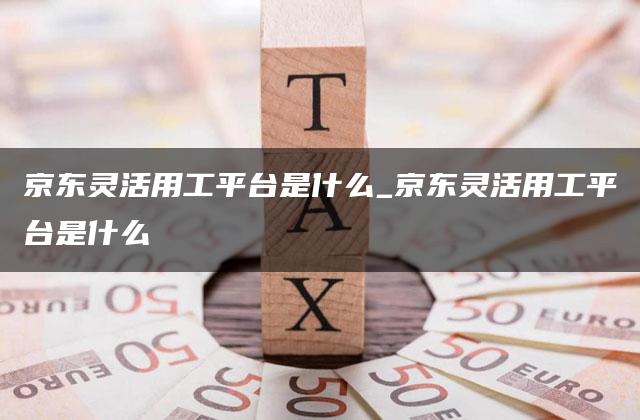 京东灵活用工平台是什么_京东灵活用工平台是什么