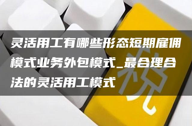 灵活用工有哪些形态短期雇佣模式业务外包模式_最合理合法的灵活用工模式