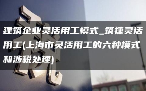 建筑企业灵活用工模式_筑捷灵活用工(上海市灵活用工的六种模式和涉税处理)