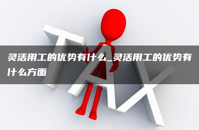 灵活用工的优势有什么_灵活用工的优势有什么方面