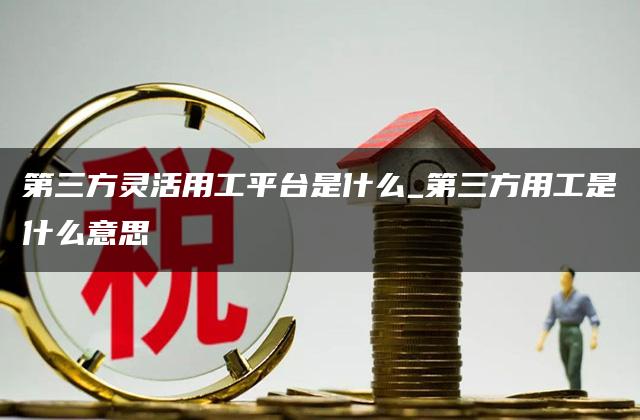 第三方灵活用工平台是什么_第三方用工是什么意思