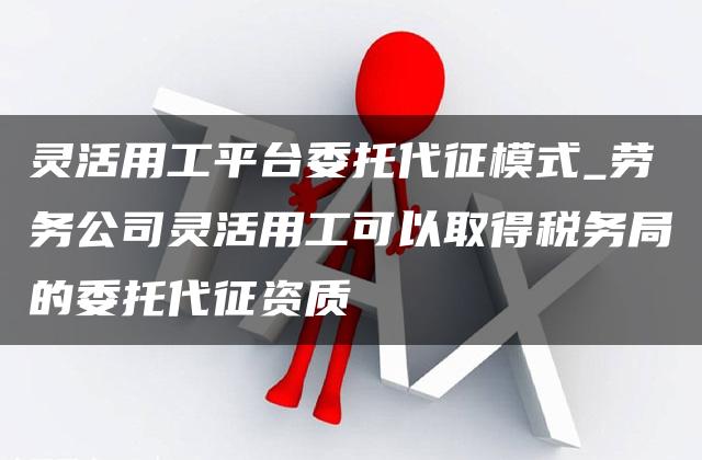 灵活用工平台委托代征模式_劳务公司灵活用工可以取得税务局的委托代征资质