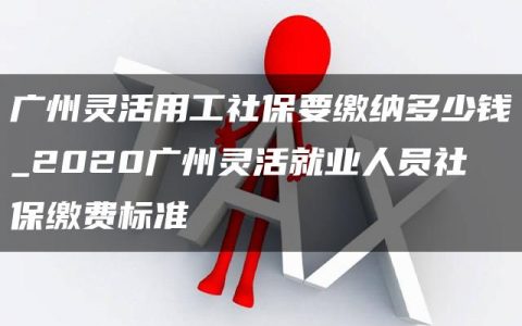 广州灵活用工社保要缴纳多少钱_2020广州灵活就业人员社保缴费标准