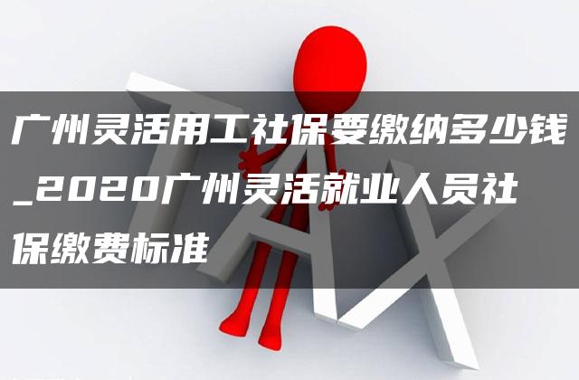 广州灵活用工社保要缴纳多少钱_2020广州灵活就业人员社保缴费标准