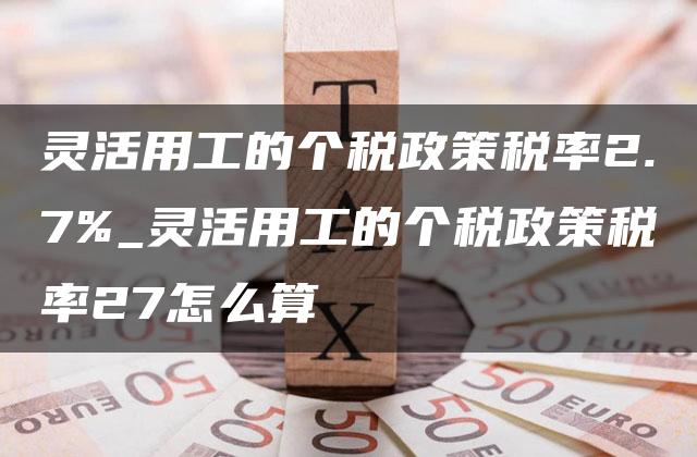 灵活用工的个税政策税率2.7%_灵活用工的个税政策税率27怎么算