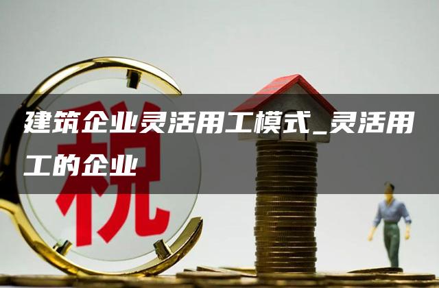 建筑企业灵活用工模式_灵活用工的企业