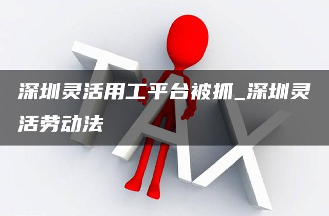 深圳灵活用工平台被抓_深圳灵活劳动法