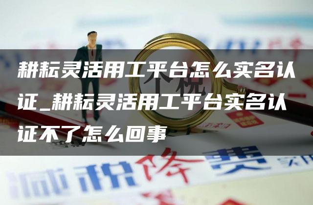 耕耘灵活用工平台怎么实名认证_耕耘灵活用工平台实名认证不了怎么回事