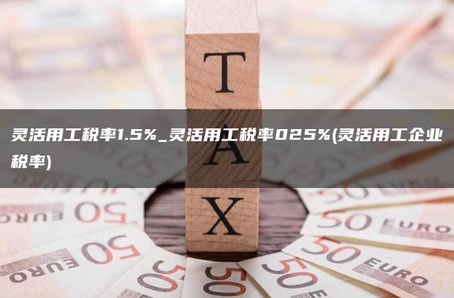 灵活用工税率1.5%_灵活用工税率025%(灵活用工企业税率)