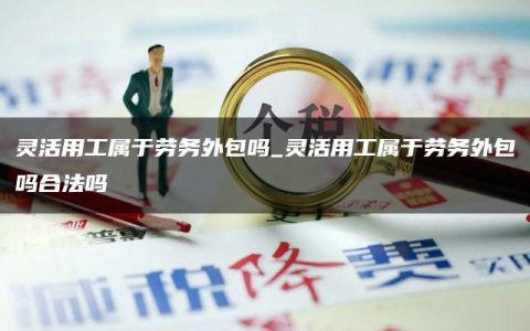 灵活用工属于劳务外包吗_灵活用工属于劳务外包吗合法吗