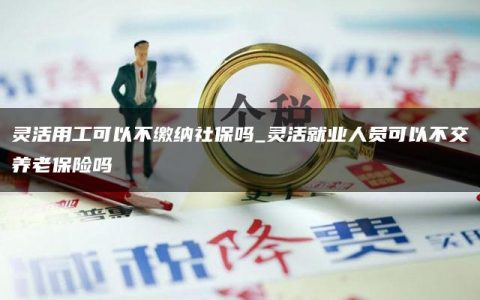 灵活用工可以不缴纳社保吗_灵活就业人员可以不交养老保险吗