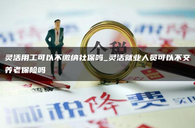 灵活用工可以不缴纳社保吗_灵活就业人员可以不交养老保险吗