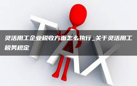 灵活用工企业税收方面怎么执行_关于灵活用工税务规定