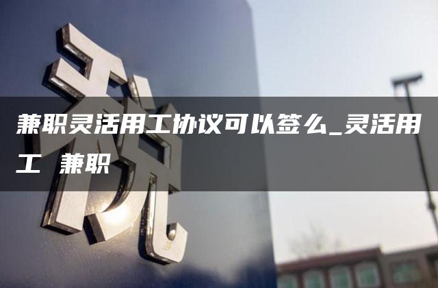 兼职灵活用工协议可以签么_灵活用工 兼职