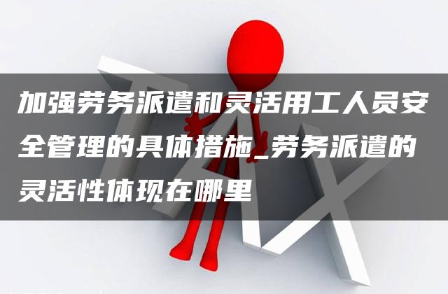 加强劳务派遣和灵活用工人员安全管理的具体措施_劳务派遣的灵活性体现在哪里