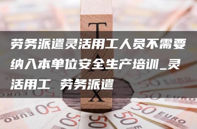 劳务派遣灵活用工人员不需要纳入本单位安全生产培训_灵活用工 劳务派遣