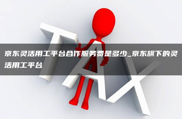 京东灵活用工平台合作服务费是多少_京东旗下的灵活用工平台