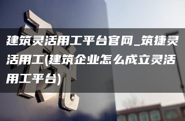 建筑灵活用工平台官网_筑捷灵活用工(建筑企业怎么成立灵活用工平台)