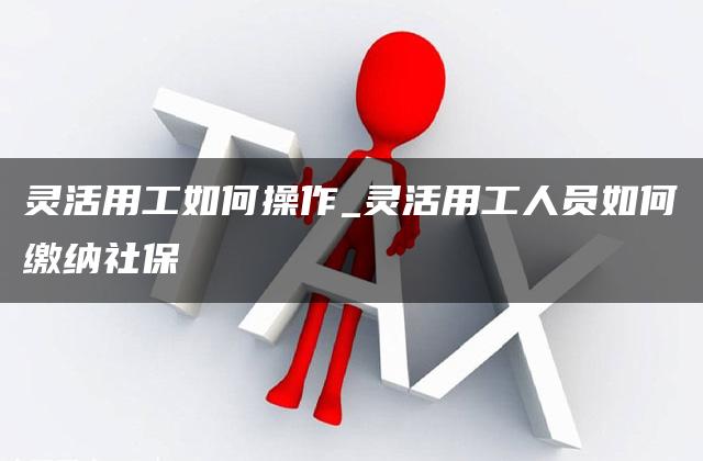 灵活用工如何操作_灵活用工人员如何缴纳社保