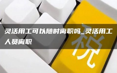 灵活用工可以随时离职吗_灵活用工人员离职