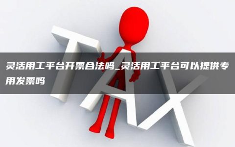 灵活用工平台开票合法吗_灵活用工平台可以提供专用发票吗