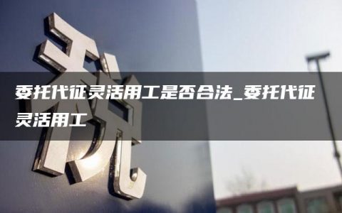 委托代征灵活用工是否合法_委托代征 灵活用工