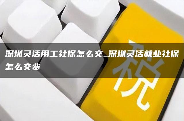 深圳灵活用工社保怎么交_深圳灵活就业社保怎么交费