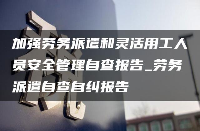 加强劳务派遣和灵活用工人员安全管理自查报告_劳务派遣自查自纠报告