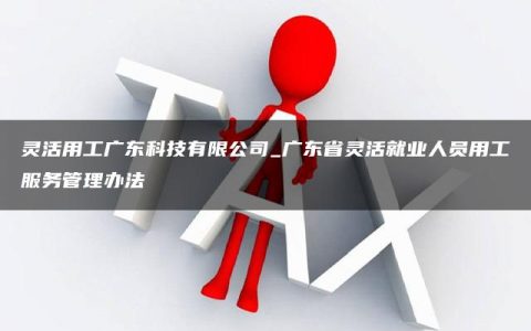 灵活用工广东科技有限公司_广东省灵活就业人员用工服务管理办法