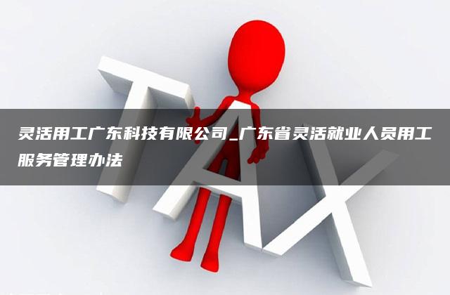 灵活用工广东科技有限公司_广东省灵活就业人员用工服务管理办法