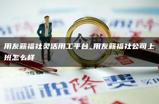 用友薪福社灵活用工平台_用友薪福社公司上班怎么样