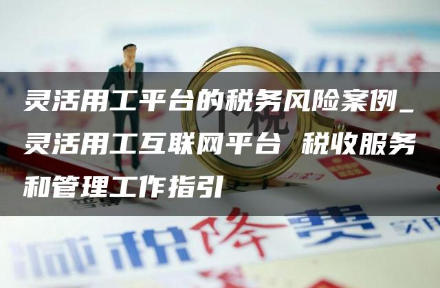 灵活用工平台的税务风险案例_灵活用工互联网平台 税收服务和管理工作指引