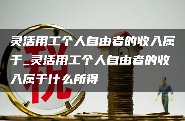 灵活用工个人自由者的收入属于_灵活用工个人自由者的收入属于什么所得