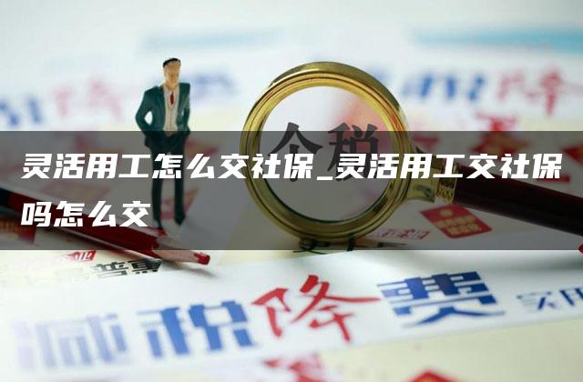 灵活用工怎么交社保_灵活用工交社保吗怎么交