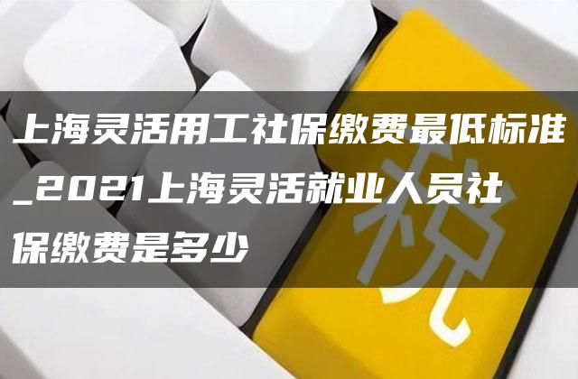 上海灵活用工社保缴费最低标准_2021上海灵活就业人员社保缴费是多少