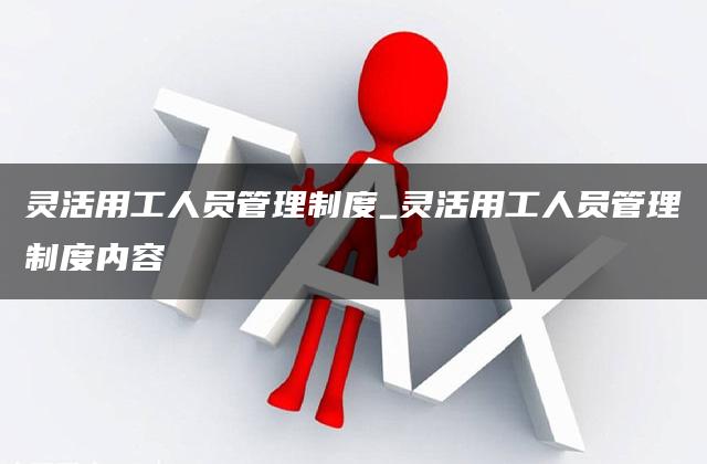 灵活用工人员管理制度_灵活用工人员管理制度内容