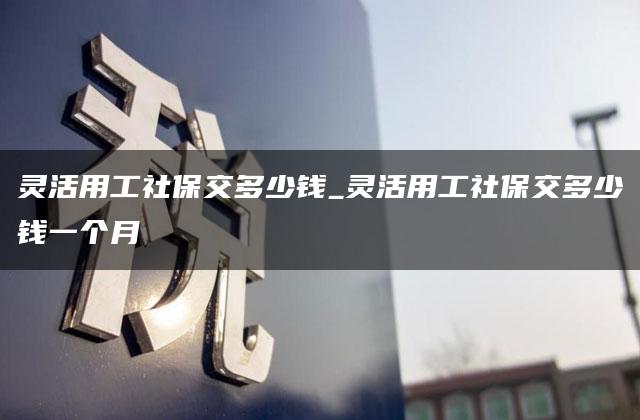 灵活用工社保交多少钱_灵活用工社保交多少钱一个月