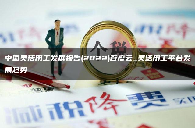 中国灵活用工发展报告(2022)百度云_灵活用工平台发展趋势