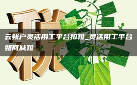 云账户灵活用工平台扣税_灵活用工平台如何减税