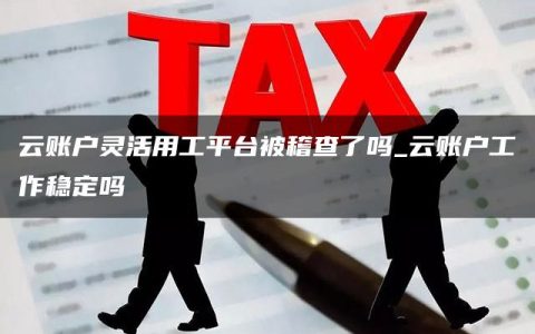 云账户灵活用工平台被稽查了吗_云账户工作稳定吗