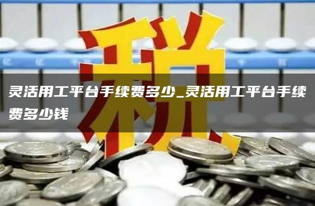 灵活用工平台手续费多少_灵活用工平台手续费多少钱