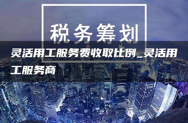 灵活用工服务费收取比例_灵活用工服务商