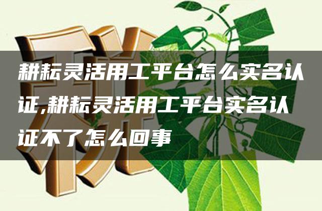 耕耘灵活用工平台怎么实名认证,耕耘灵活用工平台实名认证不了怎么回事