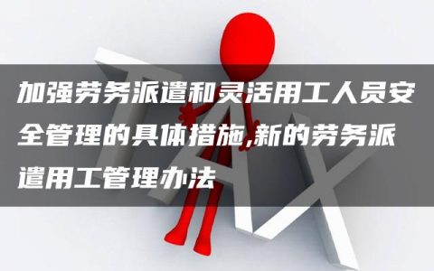 加强劳务派遣和灵活用工人员安全管理的具体措施,新的劳务派遣用工管理办法