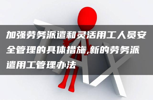 加强劳务派遣和灵活用工人员安全管理的具体措施,新的劳务派遣用工管理办法