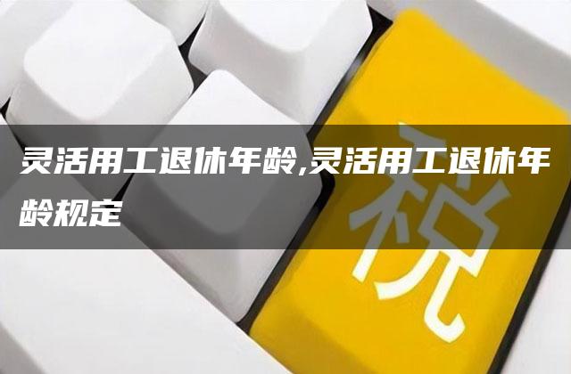 灵活用工退休年龄,灵活用工退休年龄规定