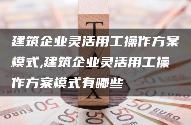 建筑企业灵活用工操作方案模式,建筑企业灵活用工操作方案模式有哪些