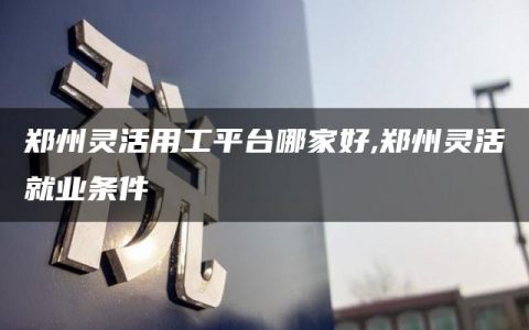 郑州灵活用工平台哪家好,郑州灵活就业条件