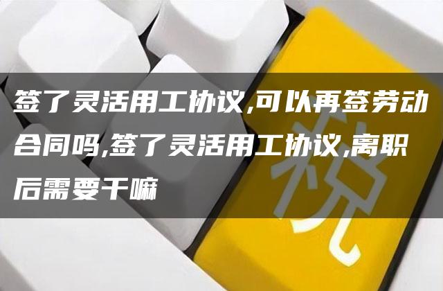 签了灵活用工协议,可以再签劳动合同吗,签了灵活用工协议,离职后需要干嘛